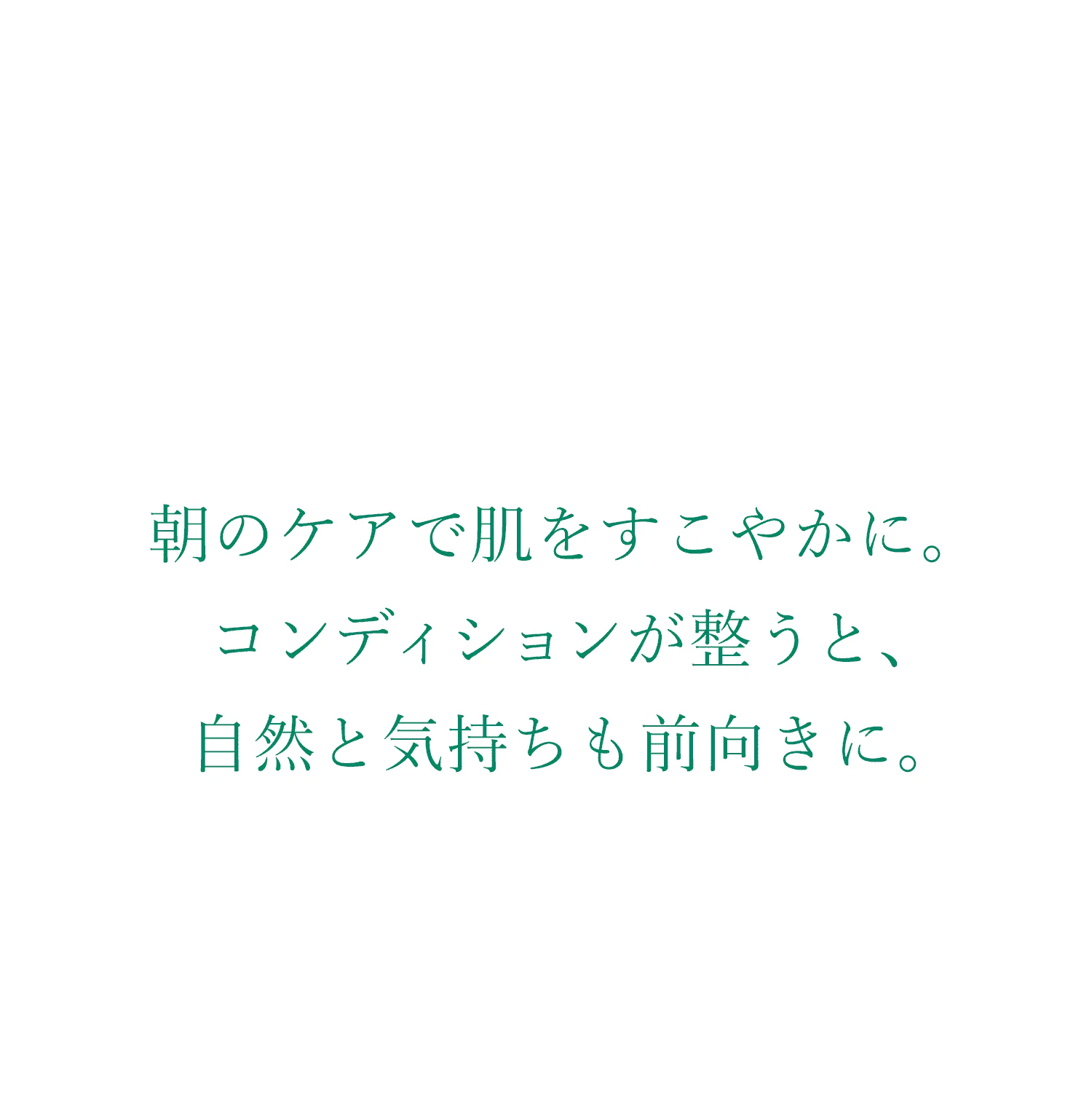 Skin Conditioner 朝のケアで肌をすこやかに。コンディションが整うと、自然と気持ちも前向きに。